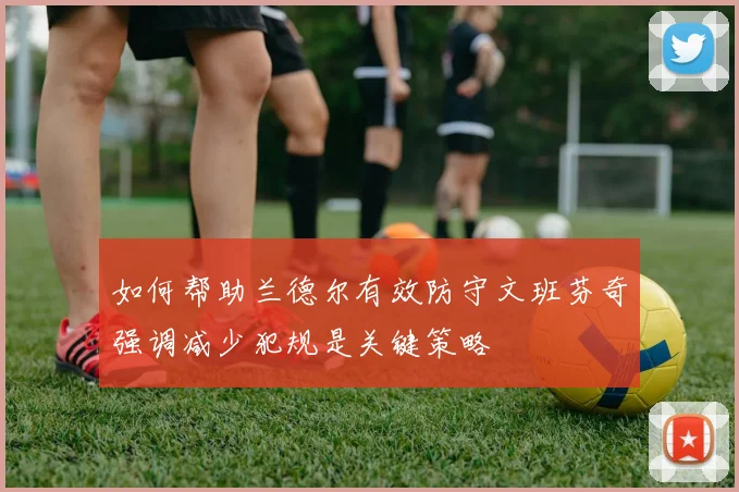 如何帮助兰德尔有效防守文班芬奇强调减少犯规是关键策略