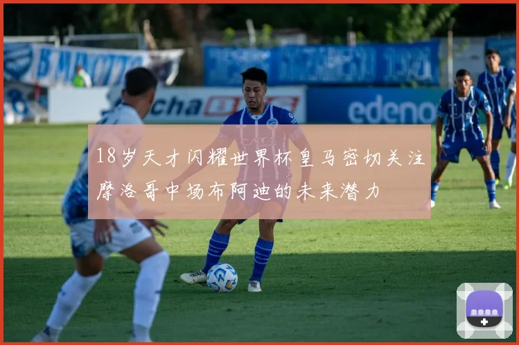 18岁天才闪耀世界杯皇马密切关注摩洛哥中场布阿迪的未来潜力
