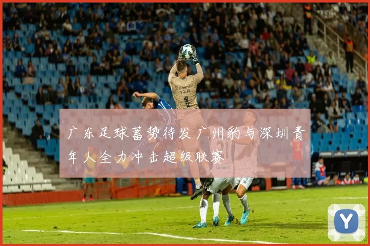 广东足球蓄势待发广州豹与深圳青年人全力冲击超级联赛