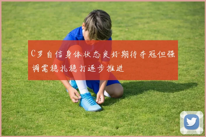 C罗自信身体状态良好期待夺冠但强调需稳扎稳打逐步推进