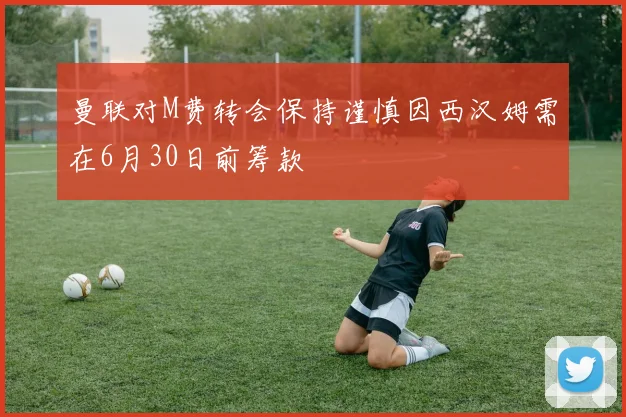 曼联对M费转会保持谨慎因西汉姆需在6月30日前筹款