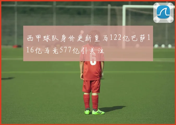 西甲球队身价更新皇马122亿巴萨116亿马竞577亿引关注