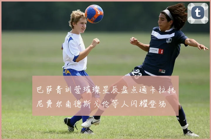 巴萨青训营璀璨星辰盘点通卡拉托尼费尔南德斯戈伦等人闪耀登场