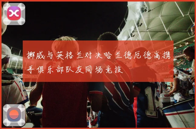 挪威与英格兰对决哈兰德厄德高携手俱乐部队友同场竞技