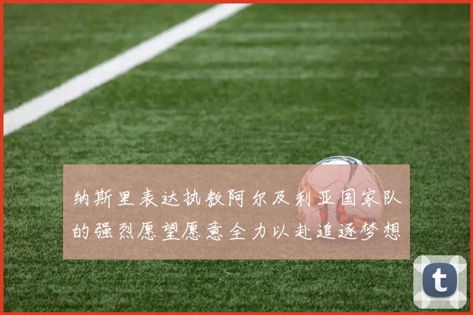 纳斯里表达执教阿尔及利亚国家队的强烈愿望愿意全力以赴追逐梦想
