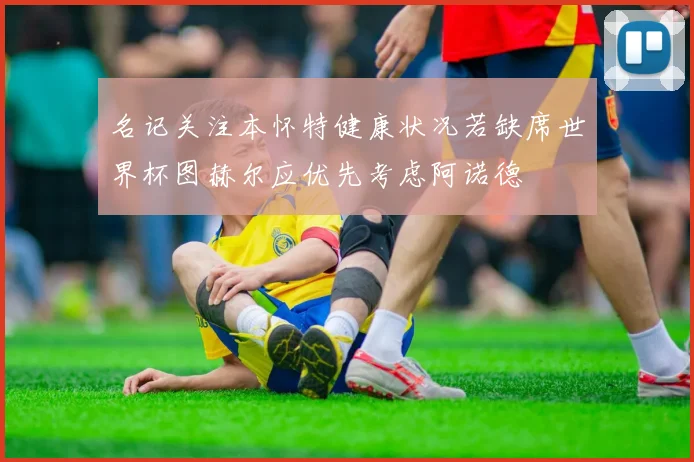 名记关注本怀特健康状况若缺席世界杯图赫尔应优先考虑阿诺德