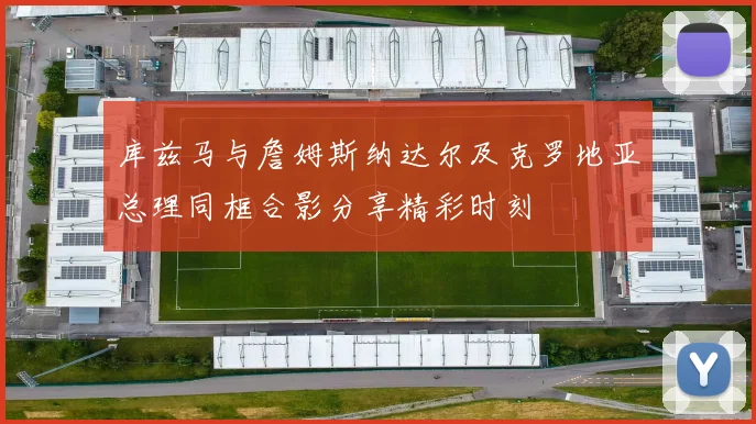 库兹马与詹姆斯纳达尔及克罗地亚总理同框合影分享精彩时刻