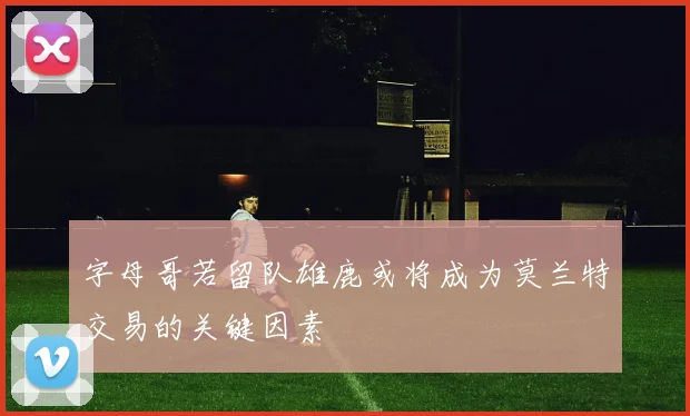 字母哥若留队雄鹿或将成为莫兰特交易的关键因素