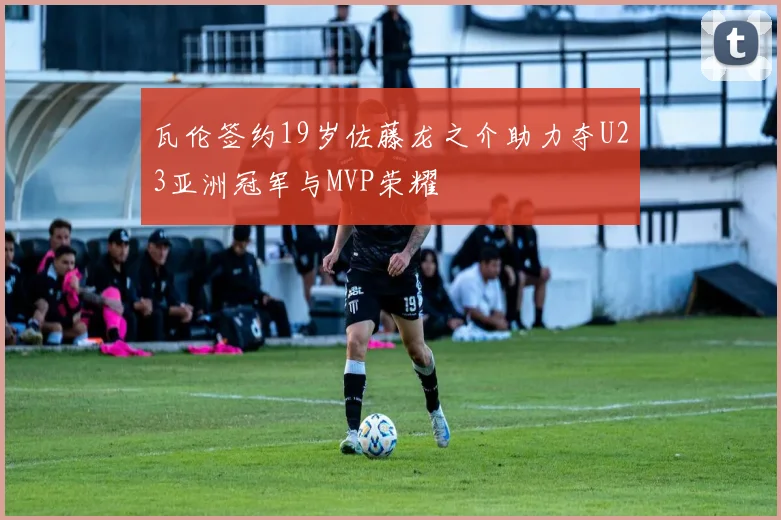 瓦伦签约19岁佐藤龙之介助力夺U23亚洲冠军与MVP荣耀