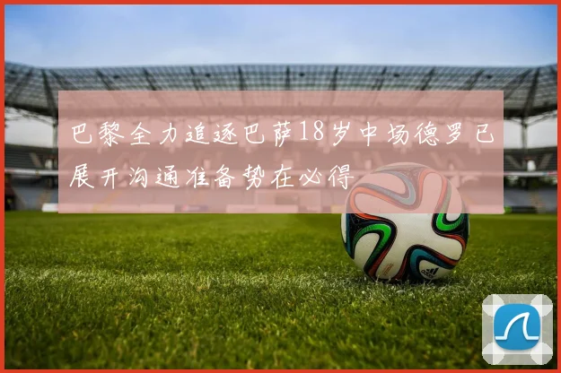 巴黎全力追逐巴萨18岁中场德罗已展开沟通准备势在必得