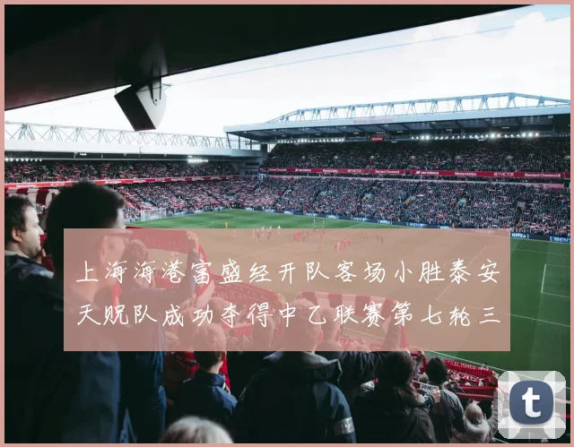 上海海港富盛经开队客场小胜泰安天贶队成功夺得中乙联赛第七轮三分