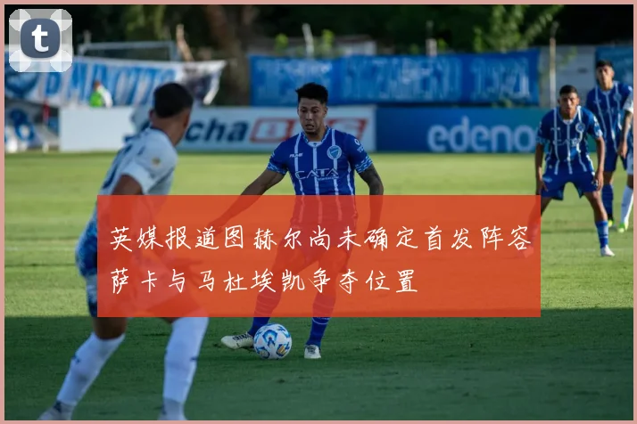 英媒报道图赫尔尚未确定首发阵容萨卡与马杜埃凯争夺位置