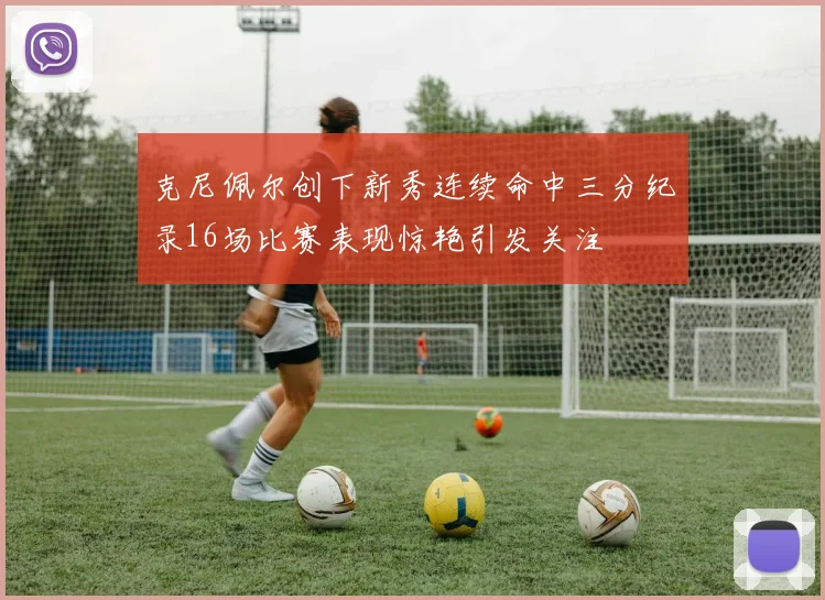 克尼佩尔创下新秀连续命中三分纪录16场比赛表现惊艳引发关注