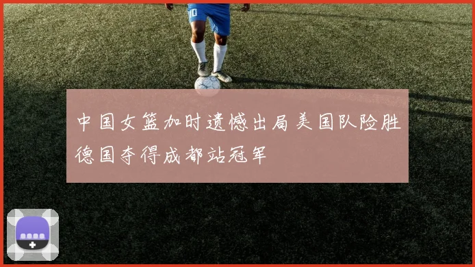 中国女篮加时遗憾出局美国队险胜德国夺得成都站冠军