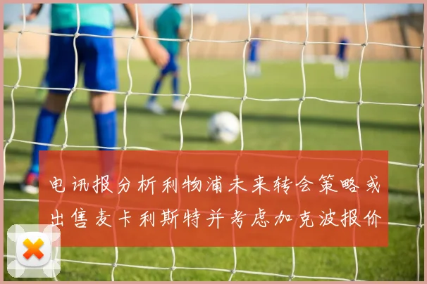 电讯报分析利物浦未来转会策略或出售麦卡利斯特并考虑加克波报价
