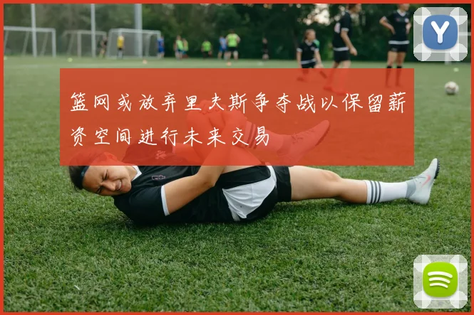 篮网或放弃里夫斯争夺战以保留薪资空间进行未来交易