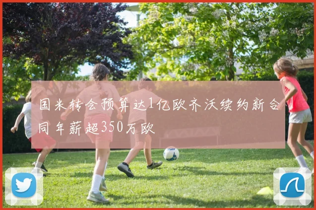 国米转会预算达1亿欧齐沃续约新合同年薪超350万欧