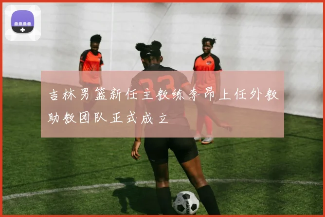 吉林男篮新任主教练李昂上任外教助教团队正式成立