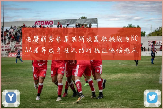 老鹰新秀弗莱明斯谈夏联挑战与NCAA差异成年壮汉的对抗让他倍感压力