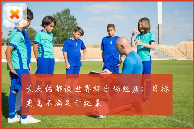 长友佑都谈世界杯出场经历：目标更高不满足于纪录