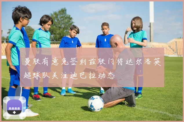 曼联有意免签利兹联门将达尔洛英超球队关注迪巴拉动态
