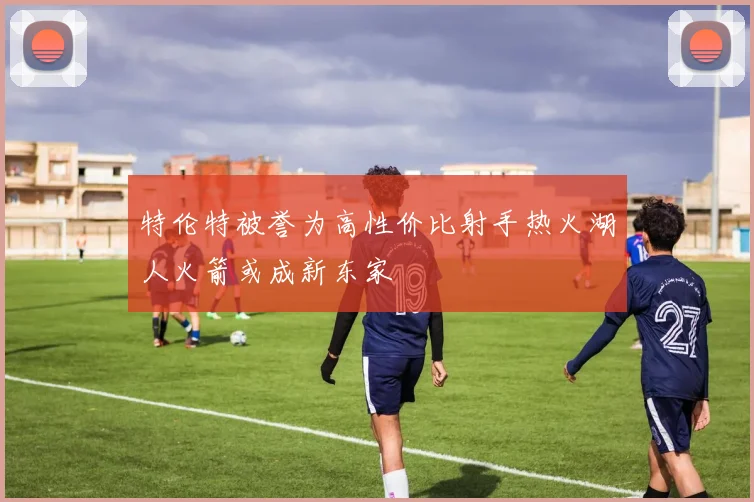 特伦特被誉为高性价比射手热火湖人火箭或成新东家