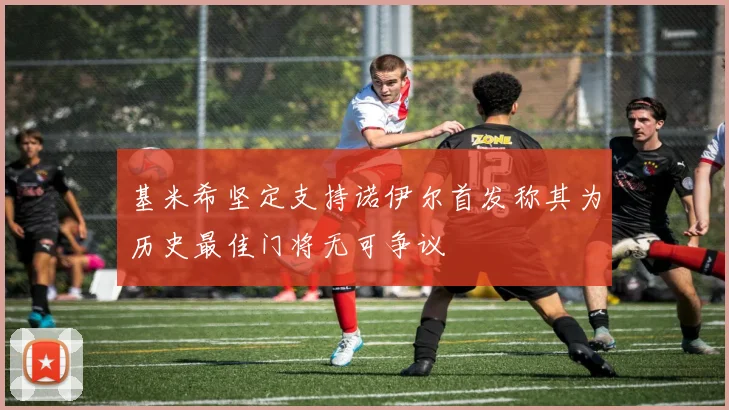 基米希坚定支持诺伊尔首发称其为历史最佳门将无可争议