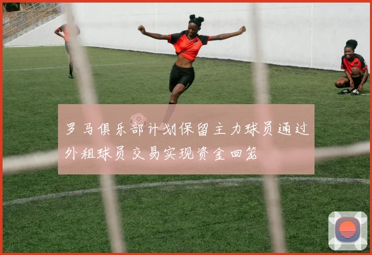 罗马俱乐部计划保留主力球员通过外租球员交易实现资金回笼