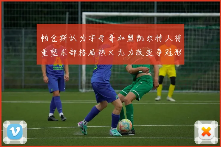 帕金斯认为字母哥加盟凯尔特人将重塑东部格局热火无力改变争冠形势