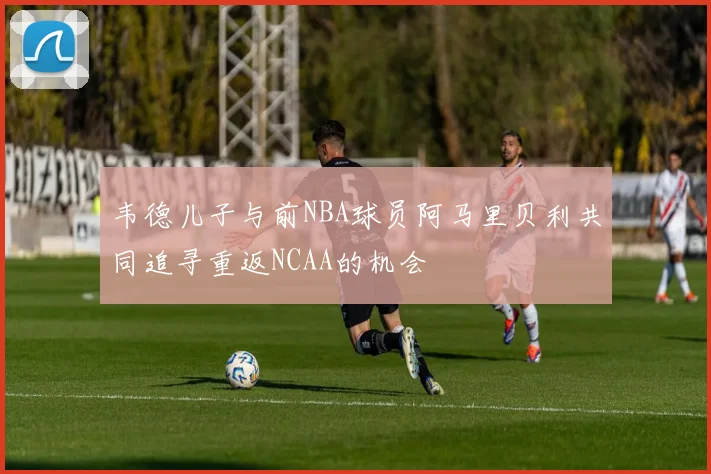 韦德儿子与前NBA球员阿马里贝利共同追寻重返NCAA的机会