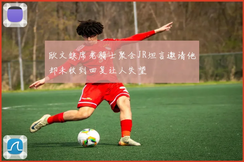 欧文缺席老骑士聚会JR坦言邀请他却未收到回复让人失望