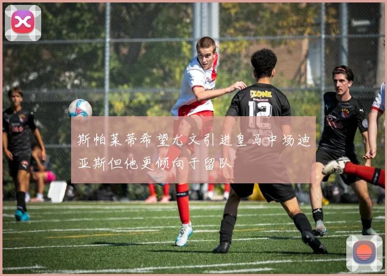 斯帕莱蒂希望尤文引进皇马中场迪亚斯但他更倾向于留队