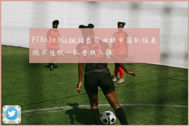 FIBA3x3仙桃站首日回顾中国队伍表现不佳仅一队晋级八强
