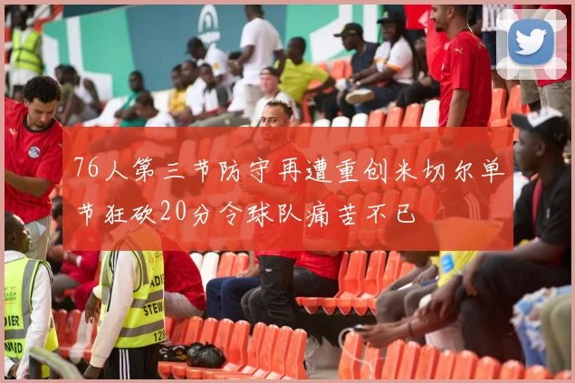 76人第三节防守再遭重创米切尔单节狂砍20分令球队痛苦不已